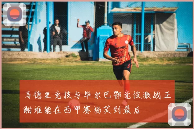 马德里竞技与毕尔巴鄂竞技激战正酣谁能在西甲赛场笑到最后