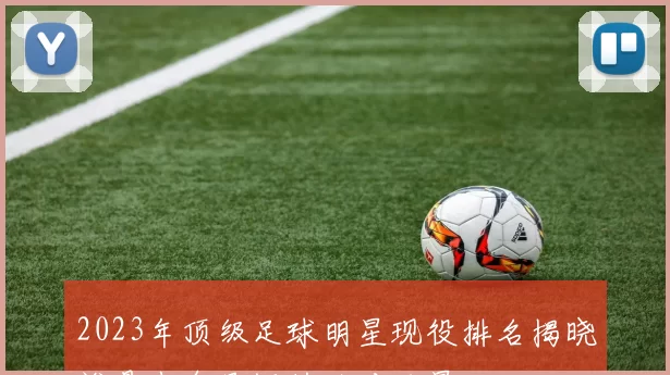2023年顶级足球明星现役排名揭晓谁是当今足坛的绝对巨星