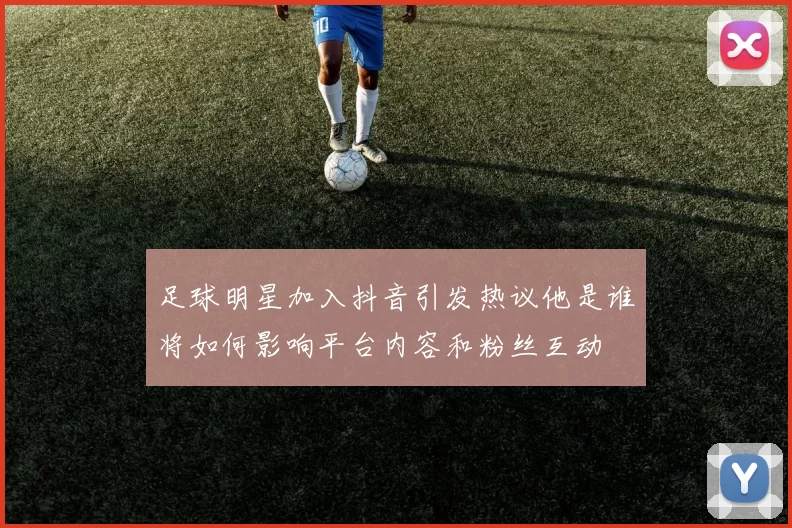 足球明星加入抖音引发热议他是谁将如何影响平台内容和粉丝互动