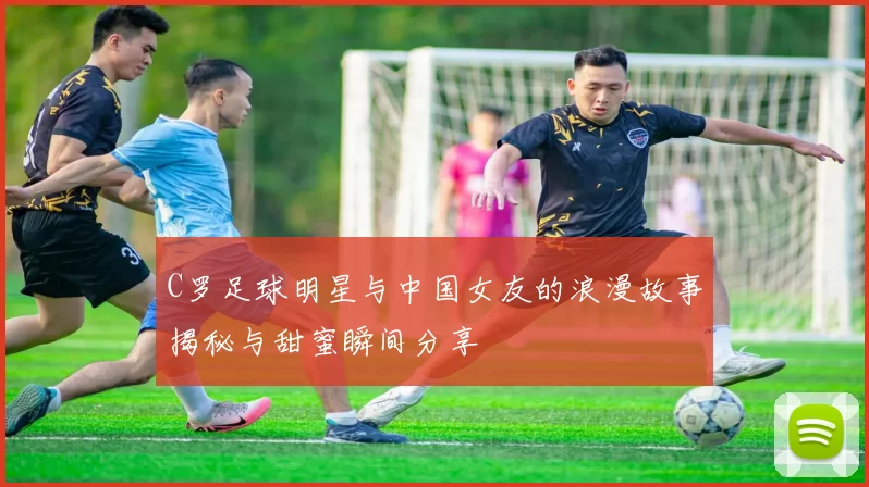 C罗足球明星与中国女友的浪漫故事揭秘与甜蜜瞬间分享