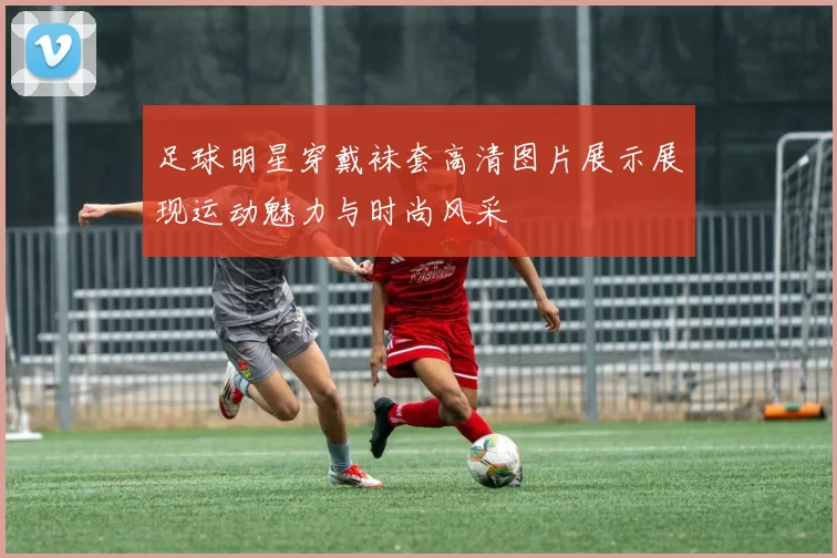 足球明星穿戴袜套高清图片展示展现运动魅力与时尚风采