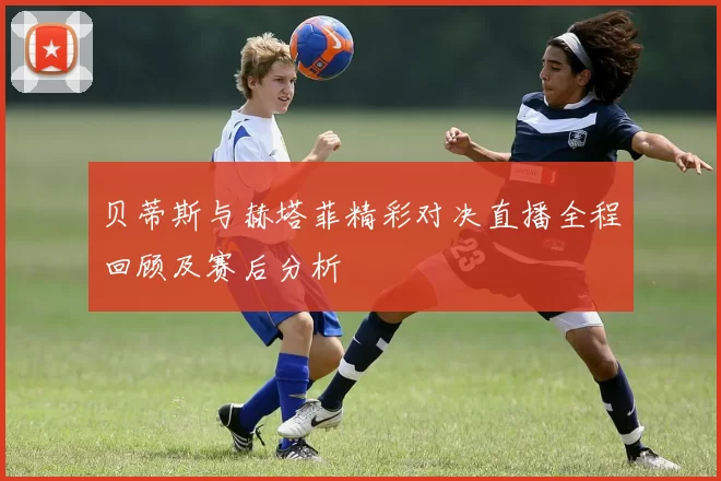 贝蒂斯与赫塔菲精彩对决直播全程回顾及赛后分析